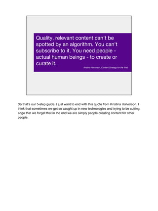 Quality, relevant content can't be
spotted by an algorithm. You can't
subscribe to it. You need people -
actual human beings - to create or
curate it.
Kristina Halvorson, Content Strategy for the Web
So that’s our 5-step guide. I just want to end with this quote from Kristina Halvorson. I
think that sometimes we get so caught up in new technologies and trying to be cutting
edge that we forget that in the end we are simply people creating content for other
people.
 
