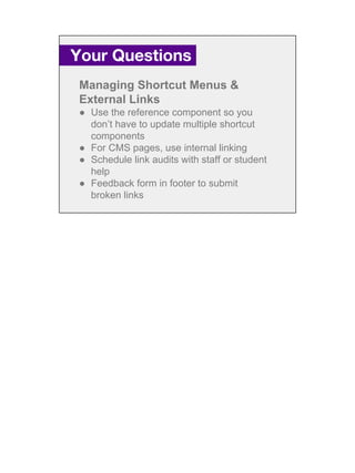 Managing Shortcut Menus &
External Links
● Use the reference component so you
don’t have to update multiple shortcut
components
● For CMS pages, use internal linking
● Schedule link audits with staff or student
help
● Feedback form in footer to submit
broken links
Your Questions.
 