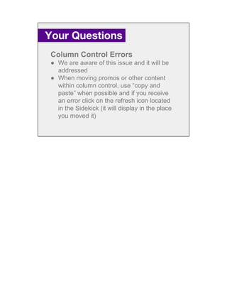 Column Control Errors
● We are aware of this issue and it will be
addressed
● When moving promos or other content
within column control, use “copy and
paste” when possible and if you receive
an error click on the refresh icon located
in the Sidekick (it will display in the place
you moved it)
Your Questions.
 