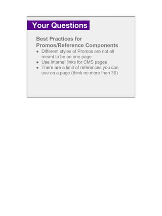 Best Practices for
Promos/Reference Components
● Different styles of Promos are not all
meant to be on one page
● Use internal links for CMS pages
● There are a limit of references you can
use on a page (think no more than 30)
Your Questions.
 