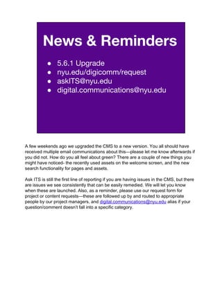 News & Reminders
● 5.6.1 Upgrade
● nyu.edu/digicomm/request
● askITS@nyu.edu
● digital.communications@nyu.edu
A few weekends ago we upgraded the CMS to a new version. You all should have
received multiple email communications about this—please let me know afterwards if
you did not. How do you all feel about green? There are a couple of new things you
might have noticed- the recently used assets on the welcome screen, and the new
search functionality for pages and assets.
Ask ITS is still the first line of reporting if you are having issues in the CMS, but there
are issues we see consistently that can be easily remedied. We will let you know
when these are launched. Also, as a reminder, please use our request form for
project or content requests—these are followed up by and routed to appropriate
people by our project managers, and digital.communications@nyu.edu alias if your
question/comment doesn’t fall into a specific category.
 