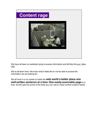 Content rage.
We have all been on websites trying to access information and felt like this guy. [play
clip]
We’ve all been here. We know what it feels like to not be able to access the
information we are looking for.
We all have it in our power to make the web world a better place one
well-written sentence at a time. One easily-scannable page at a
time. So let’s get into some of the tools you can use to make content creation easier.
 