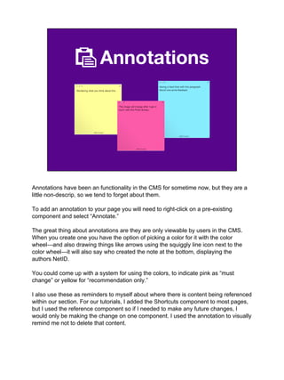 Annotations
Annotations have been an functionality in the CMS for sometime now, but they are a
little non-descrip, so we tend to forget about them.
To add an annotation to your page you will need to right-click on a pre-existing
component and select “Annotate.”
The great thing about annotations are they are only viewable by users in the CMS.
When you create one you have the option of picking a color for it with the color
wheel—and also drawing things like arrows using the squiggly line icon next to the
color wheel—it will also say who created the note at the bottom, displaying the
authors NetID.
You could come up with a system for using the colors, to indicate pink as “must
change” or yellow for “recommendation only.”
I also use these as reminders to myself about where there is content being referenced
within our section. For our tutorials, I added the Shortcuts component to most pages,
but I used the reference component so if I needed to make any future changes, I
would only be making the change on one component. I used the annotation to visually
remind me not to delete that content.
 