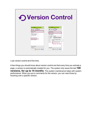 Version Control
I use version control all of the time.
A few things you should know about version control are that every time you activate a
page, a version is automatically created for you. The system only saves the last 140
versions, for up to 14 months. This system maintenance helps with system
performance. When you put in comments for the version, you can view those by
hovering over a specific version.
 