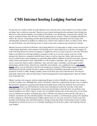 CMS Internet hosting Lodging Sorted out

If someone else would consult an individual precisely what the most critical aspect of a website ended
up being, how would you response? Based on your current training plus the amount of knowledge you
may have with internet industry, you might say backlinks, your advertising, or maybe the routing. You
may be stunned to know how the most crucial component any website, if trade or perhaps informative,
will be the articles. Controlling content material about almost any dimension web site along with
retaining that structured in addition to enhanced is central to the endeavor from a website owner. There
are many Website cms web hosting choices to look at any time commencing a brand new website.

Should you have not heard of Website cms hosting ahead of, it's important to make certain you have got
a functioning familiarity with common web hosting service and exactly how it can have an impact on
your web blog before you choose an agency to supply the service of your respective web-site. Web host
makes it possible for your huge numbers of people on-line to access the various web sites of the
internet site whenever connected with 24 hours a day, as well as one time. Hosts offer area on the
servers which means your webpages are generally purposeful in addition to risk-free any time a person
really wants to perspective these individuals as well as make a purchase. Any type of web hosting
service a person's choose make a difference ones web-site's pace, reliability, search engine results
positioning, and also basic safety.If you would like more details, you could head over to cms made
simple where you can find more info.Several designers for instance CMS hosting (stands for Content
Management System) mainly because it makes it possible to hold their particular written content
prepared, in order to make changes quickly in the event that's precisely what the need. You may be
pleasantly surprised to discover that many Content management system application is open up found
and, sometimes free.

Maybe you have developed a website employing Drupal as well as WordPress, that you were using a
cost-free website cms. Although this variety of software offers the construction for just a site, it enables
the particular designer to generate individualized modifications while they think fit.You can head to
cms systems where you will find there's much more information on this for you.One of the most
desirable aspects of Content management system internet hosting is basically that you and also your
internet marketer can offer a chance to take care of multiple internet sites at the same time. Even when
you is probably not capable of finding open source Website cms that gives this specific efficiency, a
fantastic construtor can also add that quickly. On many occasions, a web hosting is going to be supplied
by this company in which furnished a CMS program, however you also can elect to locate your own
personal web hosting. You will find benefits to trying to keep the initial web hosting on your Content
management systems, however it is eventually anything you will need to make your mind up with all
your builder.
 