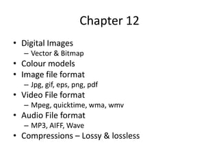 Chapter 12
• Digital Images
  – Vector & Bitmap
• Colour models
• Image file format
  – Jpg, gif, eps, png, pdf
• Video File format
  – Mpeg, quicktime, wma, wmv
• Audio File format
  – MP3, AIFF, Wave
• Compressions – Lossy & lossless
 