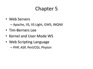 Chapter 5
• Web Servers
  – Apache, IIS, IIS Light, GWS, INQNX
• Tim-Berners Lee
• Kernel and User Mode WS
• Web Scripting Language
  – PHP, ASP, Perl/CGI, Phyton
 