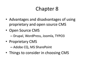 Chapter 8
• Advantages and disadvantages of using
  proprietary and open source CMS
• Open Source CMS
  – Drupal, WordPress, Joomla, TYPO3
• Proprietary CMS
  – Adobe CQ, MS SharePoint
• Things to consider in choosing CMS
 