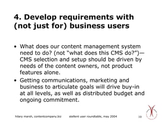 4. Develop requirements with (not just for) business users What does our content management system need to do? (not “what does this CMS do?”)—CMS selection and setup should be driven by needs of the content owners, not product features alone. Getting communications, marketing and business to articulate goals will drive buy-in at all levels, as well as distributed budget and ongoing commitment. 