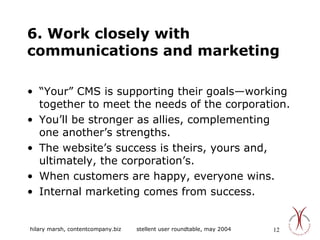 6. Work closely with communications and marketing “ Your” CMS is supporting their goals—working together to meet the needs of the corporation. You’ll be stronger as allies, complementing one another’s strengths. The website’s success is theirs, yours and, ultimately, the corporation’s. When customers are happy, everyone wins. Internal marketing comes from success. 