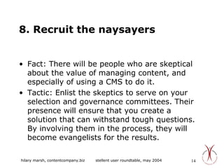 8. Recruit the naysayers Fact: There will be people who are skeptical about the value of managing content, and especially of using a CMS to do it. Tactic: Enlist the skeptics to serve on your selection and governance committees. Their presence will ensure that you create a solution that can withstand tough questions. By involving them in the process, they will become evangelists for the results. 