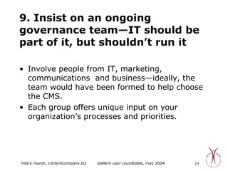 9. Insist on an ongoing governance team—IT should be part of it, but shouldn’t run it Involve people from IT, marketing, communications  and business—ideally, the team would have been formed to help choose the CMS. Each group offers unique input on your organization’s processes and priorities. 