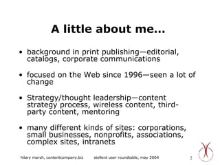 A little about me… background in print publishing—editorial, catalogs, corporate communications focused on the Web since 1996—seen a lot of change Strategy/thought leadership—content strategy process, wireless content, third-party content, mentoring many different kinds of sites: corporations, small businesses, nonprofits, associations, complex sites, intranets  