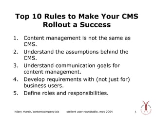 Top 10 Rules to Make Your CMS Rollout a Success Content management is not the same as CMS. Understand the assumptions behind the CMS. Understand communication goals for content management. Develop requirements with (not just for) business users. Define roles and responsibilities. 