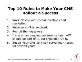 Top 10 Rules to Make Your CMS Rollout a Success Work closely with communications and marketing. Make sure HR is involved. Recruit the naysayers. Insist on an ongoing governance team—IT should be part of it, but shouldn’t run it. Set up your CMS so it can serve your needs for several years. 