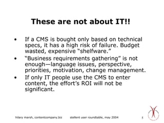 These are not about IT!! If a CMS is bought only based on technical specs, it has a high risk of failure. Budget wasted, expensive “shelfware.” “ Business requirements gathering” is not enough—language issues, perspective, priorities, motivation, change management. If only IT people use the CMS to enter content, the effort’s ROI will not be significant. 