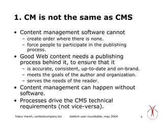 1. CM is not the same as CMS Content management software cannot  create order where there is none. force people to participate in the publishing process. Good Web content needs a publishing process behind it, to ensure that it  is accurate, consistent, up-to-date and on-brand. meets the goals of the author and organization. serves the needs of the reader.  Content management can happen without software. Processes drive the CMS technical requirements (not vice-versa). 