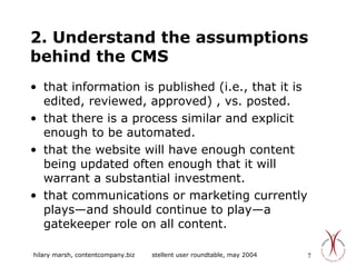 2. Understand the assumptions behind the CMS that information is published (i.e., that it is edited, reviewed, approved) , vs. posted.  that there is a process similar and explicit enough to be automated. that the website will have enough content being updated often enough that it will warrant a substantial investment. that communications or marketing currently plays—and should continue to play—a gatekeeper role on all content. 