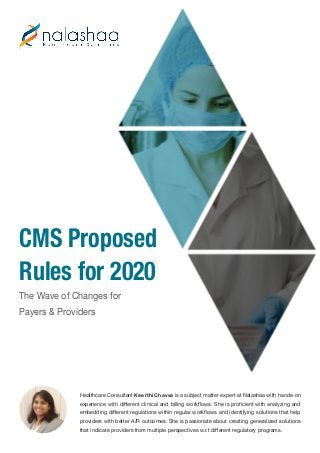 CMS Proposed
Rules for 2020
The Wave of Changes for
Payers & Providers
Healthcare Consultant Keerthi Chavva is a subject matter expert at Nalashaa with hands-on
experience with different clinical and billing workflows. She is proficient with analyzing and
embedding different regulations within regular workflows and identifying solutions that help
providers with better A/R outcomes. She is passionate about creating generalized solutions
that indicate providers from multiple perspectives w.r.t different regulatory programs.
 