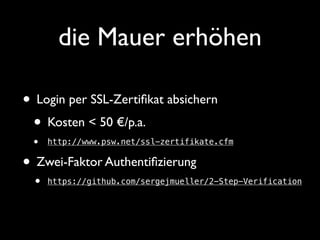 die Mauer erhöhen 
• Login per SSL-Zertifikat absichern 
• Kosten < 50 €/p.a. 
• http://www.psw.net/ssl-zertifikate.cfm 
• Zwei-Faktor Authentifizierung 
• https://github.com/sergejmueller/2-Step-Verification 
 