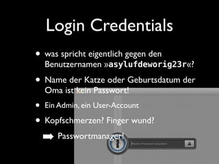 Login Credentials 
• was spricht eigentlich gegen den 
Benutzernamen »asylufdeworig23r«? 
• Name der Katze oder Geburtsdatum der 
Oma ist kein Passwort! 
• Ein Admin, ein User-Account 
• Kopfschmerzen? Finger wund? 
➡ Passwortmanager! 
 