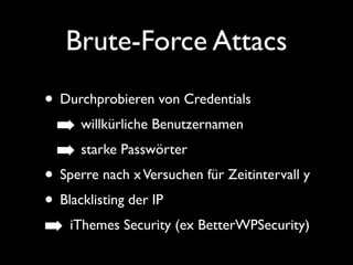Brute-Force Attacs 
• Durchprobieren von Credentials 
➡ willkürliche Benutzernamen 
➡ starke Passwörter 
• Sperre nach x Versuchen für Zeitintervall y 
• Blacklisting der IP 
➡ iThemes Security (ex BetterWPSecurity) 
 