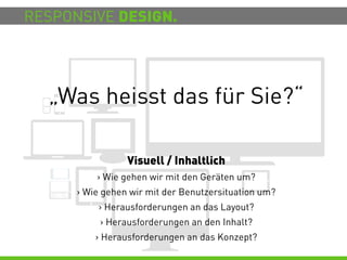 RESPONSIVE DESIGN.




  „Was heisst das für Sie?“

                 Visuell / Inhaltlich
          > Wie gehen wir mit den Geräten um?
      > Wie gehen wir mit der Benutzersituation um?
          > Herausforderungen an das Layout?
           > Herausforderungen an den Inhalt?
          > Herausforderungen an das Konzept?
 