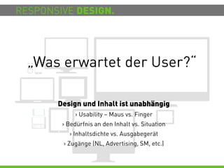 RESPONSIVE DESIGN.




  „Was erwartet der User?“

       Design und Inhalt ist unabhängig
            > Usability – Maus vs. Finger
        > Bedürfnis an den Inhalt vs. Situation
          > Inhaltsdichte vs. Ausgabegerät
        > Zugänge (NL, Advertising, SM, etc.)
 