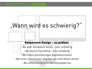 RESPONSIVE DESIGN.




 „Wann wird es schwierig?“

           Responsive Design – zu prüfen!
        > Bei sehr komplexen Seiten - eher schwierig
           > Bei reinem Facelifting - eher schwierig
        > Bei vielen grossflächigen Applikationsteilen
   > Bei vielen technischen Angaben die nicht fehlen dürfen
         > Bei unterschiedlichem Benutzerbedürfnis
 