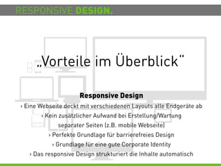 RESPONSIVE DESIGN.




     „Vorteile im Überblick“

                     Responsive Design
> Eine Webseite deckt mit verschiedenen Layouts alle Endgeräte ab
       > Kein zusätzlicher Aufwand bei Erstellung/Wartung
             separater Seiten (z.B. mobile Webseite)
          > Perfekte Grundlage für barrierefreies Design
           > Grundlage für eine gute Corporate Identity
   > Das responsive Design strukturiert die Inhalte automatisch
 