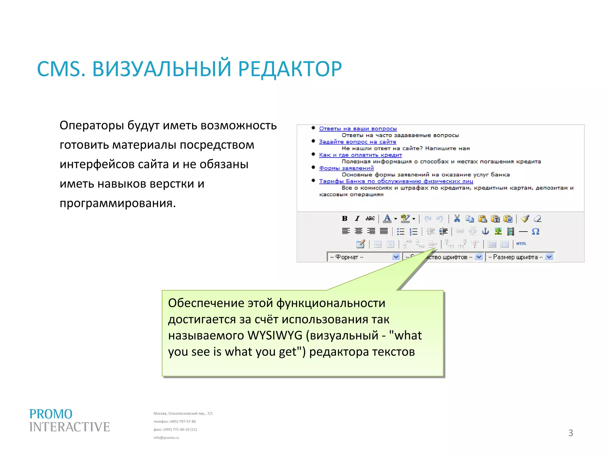 Москва, Спасопесковский пер., 7/1
телефон: (495) 797-57-80
факс: (495) 771-60-10 (11)
info@promo.ru
CMS. ВИЗУАЛЬНЫЙ РЕДАКТОР
Операторы будут иметь возможность
готовить материалы посредством
интерфейсов сайта и не обязаны
иметь навыков верстки и
программирования.
3
.
Обеспечение этой функциональности
достигается за счёт использования так
называемого WYSIWYG (визуальный - "what
you see is what you get") редактора текстов
Обеспечение этой функциональности
достигается за счёт использования так
называемого WYSIWYG (визуальный - "what
you see is what you get") редактора текстов
 