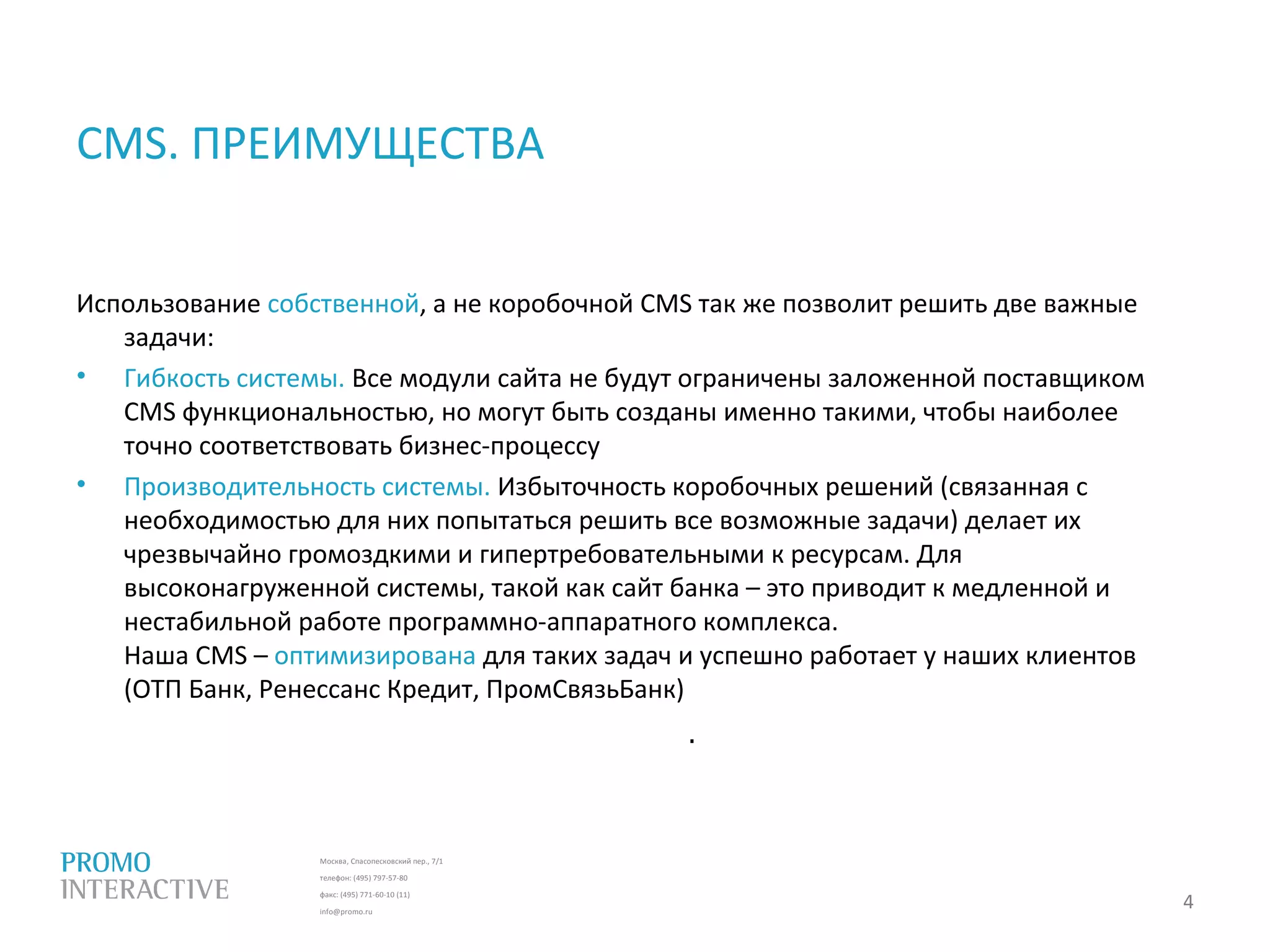 Москва, Спасопесковский пер., 7/1
телефон: (495) 797-57-80
факс: (495) 771-60-10 (11)
info@promo.ru
Использование собственной, а не коробочной CMS так же позволит решить две важные
задачи:
• Гибкость системы. Все модули сайта не будут ограничены заложенной поставщиком
CMS функциональностью, но могут быть созданы именно такими, чтобы наиболее
точно соответствовать бизнес-процессу
• Производительность системы. Избыточность коробочных решений (связанная с
необходимостью для них попытаться решить все возможные задачи) делает их
чрезвычайно громоздкими и гипертребовательными к ресурсам. Для
высоконагруженной системы, такой как сайт банка – это приводит к медленной и
нестабильной работе программно-аппаратного комплекса.
Наша CMS – оптимизирована для таких задач и успешно работает у наших клиентов
(ОТП Банк, Ренессанс Кредит, ПромСвязьБанк)
CMS. ПРЕИМУЩЕСТВА
4
.
 