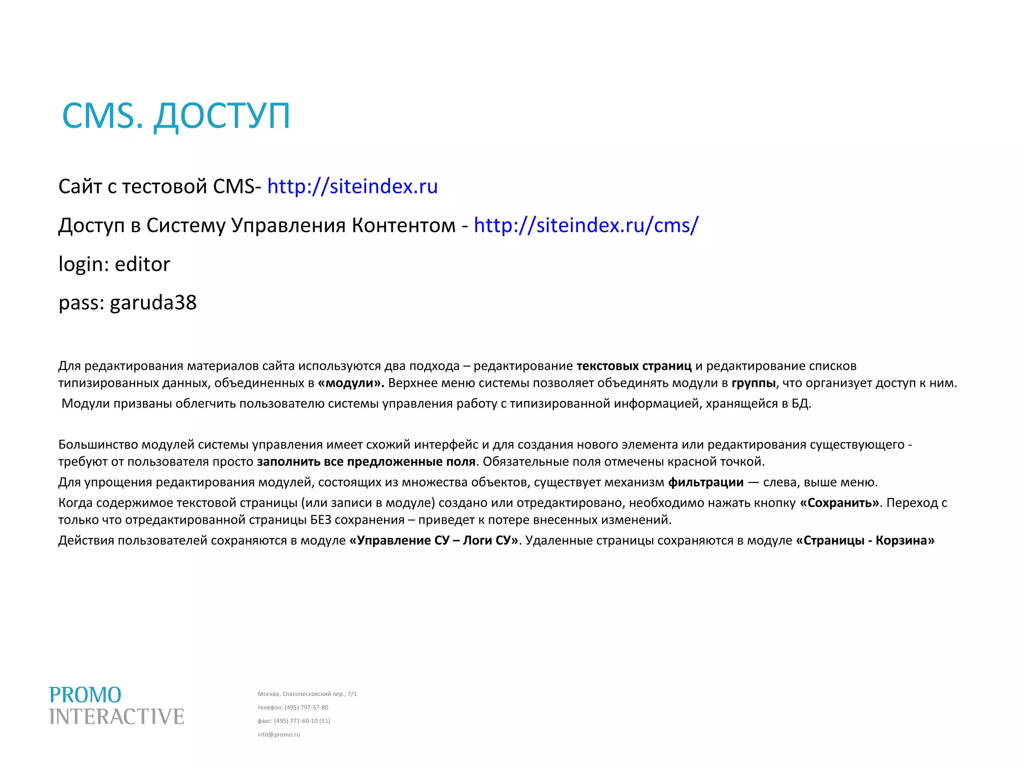 Москва, Спасопесковский пер., 7/1
телефон: (495) 797-57-80
факс: (495) 771-60-10 (11)
info@promo.ru
Сайт с тестовой CMS- http://siteindex.ru
Доступ в Систему Управления Контентом - http://siteindex.ru/cms/
login: editor
pass: garuda38
Для редактирования материалов сайта используются два подхода – редактирование текстовых страниц и редактирование списков
типизированных данных, объединенных в «модули». Верхнее меню системы позволяет объединять модули в группы, что организует доступ к ним.
Модули призваны облегчить пользователю системы управления работу с типизированной информацией, хранящейся в БД.
Большинство модулей системы управления имеет схожий интерфейс и для создания нового элемента или редактирования существующего -
требуют от пользователя просто заполнить все предложенные поля. Обязательные поля отмечены красной точкой.
Для упрощения редактирования модулей, состоящих из множества объектов, существует механизм фильтрации — слева, выше меню.
Когда содержимое текстовой страницы (или записи в модуле) создано или отредактировано, необходимо нажать кнопку «Сохранить». Переход с
только что отредактированной страницы БЕЗ сохранения – приведет к потере внесенных изменений.
Действия пользователей сохраняются в модуле «Управление СУ – Логи СУ». Удаленные страницы сохраняются в модуле «Страницы - Корзина»
CMS. ДОСТУП
 