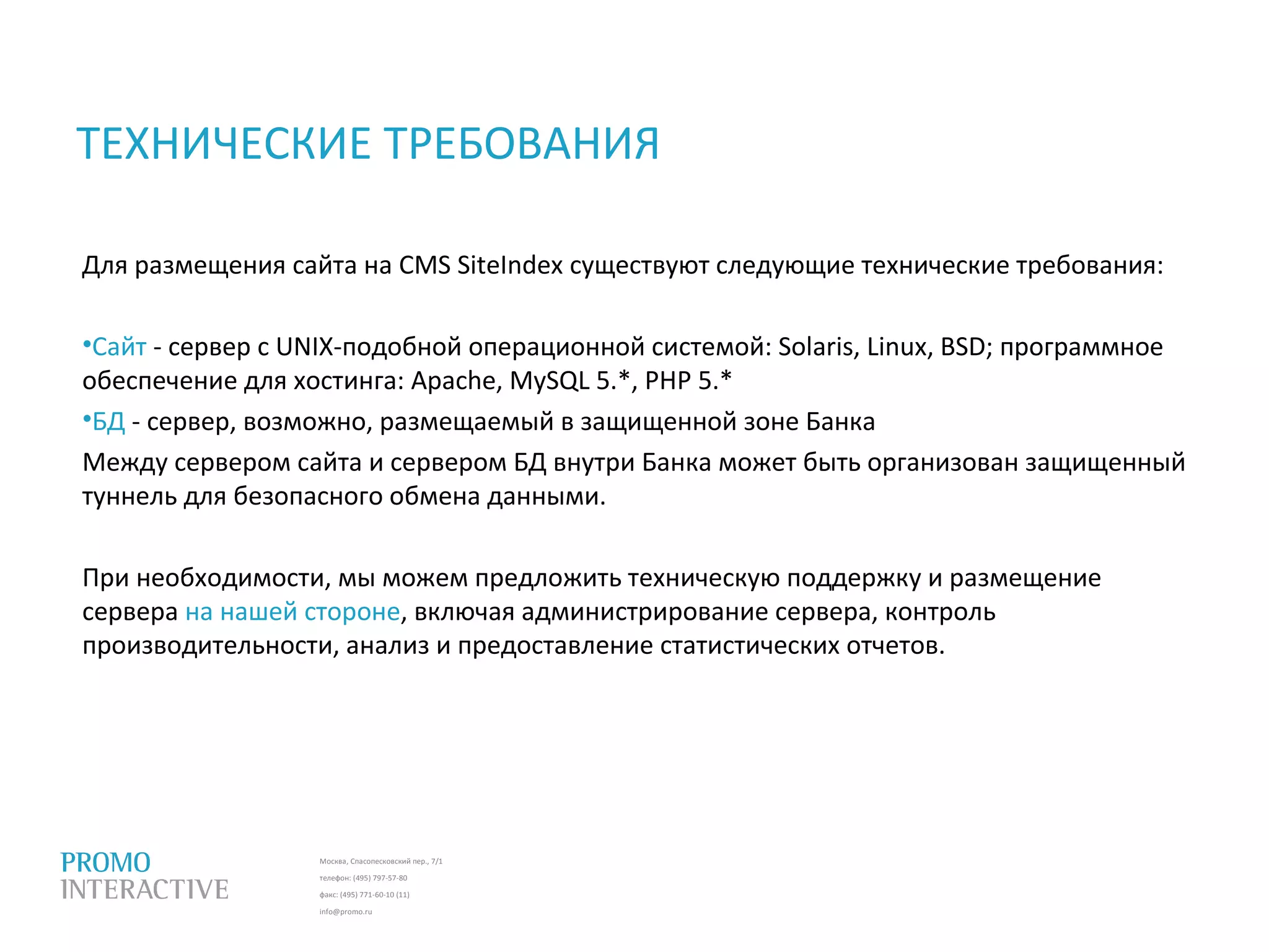Москва, Спасопесковский пер., 7/1
телефон: (495) 797-57-80
факс: (495) 771-60-10 (11)
info@promo.ru
ТЕХНИЧЕСКИЕ ТРЕБОВАНИЯ
Для размещения сайта на CMS SiteIndex существуют следующие технические требования:
•Сайт - сервер с UNIX-подобной операционной системой: Solaris, Linux, BSD; программное
обеспечение для хостинга: Apache, MySQL 5.*, PHP 5.*
•БД - сервер, возможно, размещаемый в защищенной зоне Банка
Между сервером сайта и сервером БД внутри Банка может быть организован защищенный
туннель для безопасного обмена данными.
При необходимости, мы можем предложить техническую поддержку и размещение
сервера на нашей стороне, включая администрирование сервера, контроль
производительности, анализ и предоставление статистических отчетов.
 