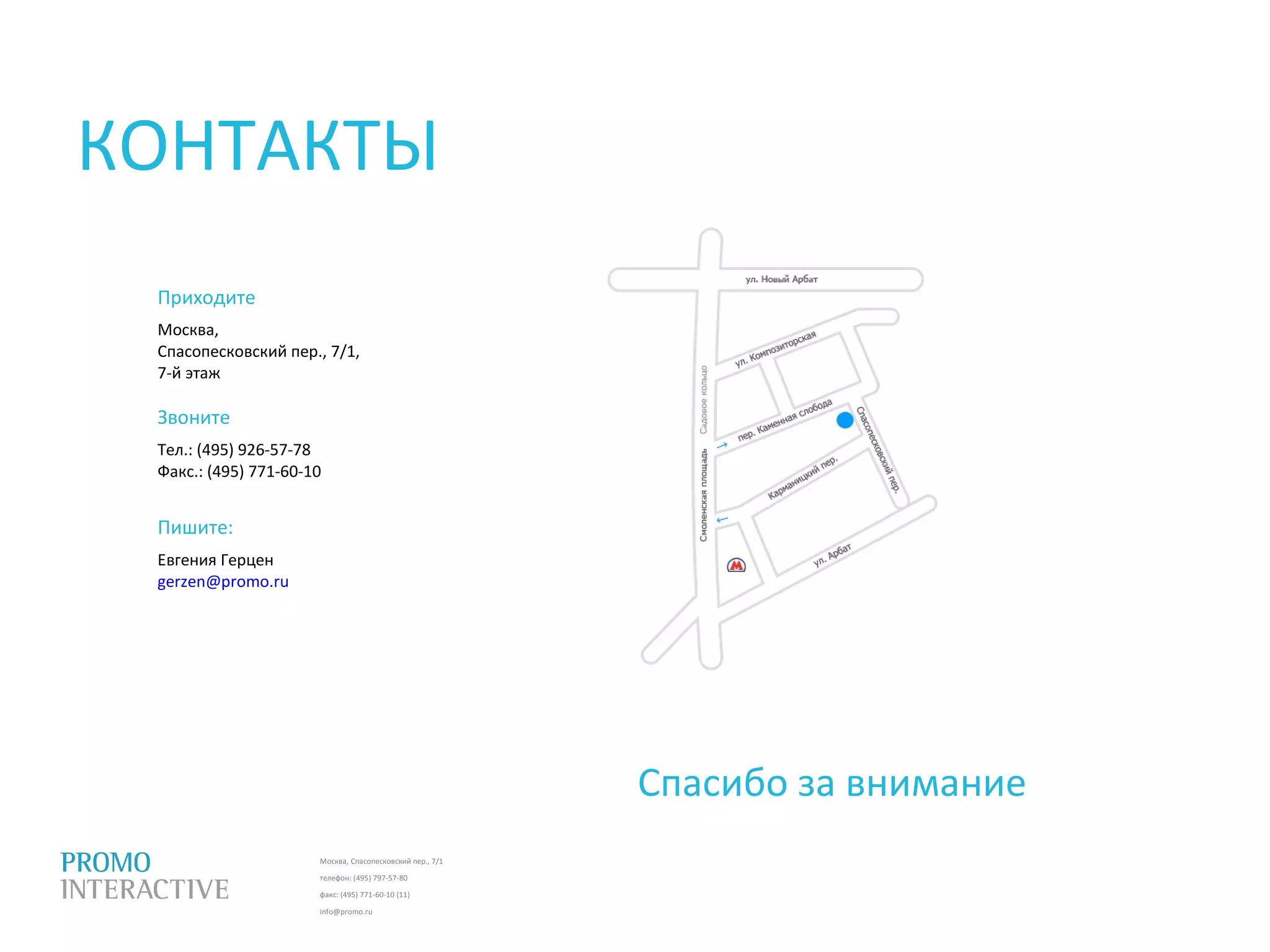 Москва, Спасопесковский пер., 7/1
телефон: (495) 797-57-80
факс: (495) 771-60-10 (11)
info@promo.ru
Приходите
Москва,
Спасопесковский пер., 7/1,
7-й этаж
Звоните
Тел.: (495) 926-57-78
Факс.: (495) 771-60-10
Спасибо за внимание
КОНТАКТЫ
Пишите:
Евгения Герцен
gerzen@promo.ru
 
