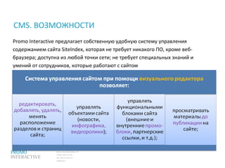 Москва, Спасопесковский пер., 7/1
телефон: (495) 797-57-80
факс: (495) 771-60-10 (11)
info@promo.ru
Promo Interactive предлагает собственную удобную систему управления
содержанием сайта SiteIndex, которая не требует никакого ПО, кроме веб-
браузера; доступна из любой точки сети; не требует специальных знаний и
умений от сотрудников, которые работают с сайтом
CMS. ВОЗМОЖНОСТИ
 