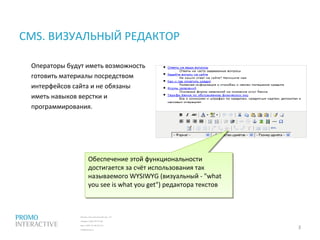 Москва, Спасопесковский пер., 7/1
телефон: (495) 797-57-80
факс: (495) 771-60-10 (11)
info@promo.ru
CMS. ВИЗУАЛЬНЫЙ РЕДАКТОР
Операторы будут иметь возможность
готовить материалы посредством
интерфейсов сайта и не обязаны
иметь навыков верстки и
программирования.
3
.
Обеспечение этой функциональности
достигается за счёт использования так
называемого WYSIWYG (визуальный - "what
you see is what you get") редактора текстов
Обеспечение этой функциональности
достигается за счёт использования так
называемого WYSIWYG (визуальный - "what
you see is what you get") редактора текстов
 