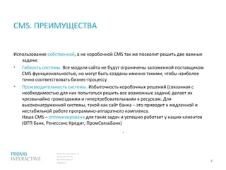 Москва, Спасопесковский пер., 7/1
телефон: (495) 797-57-80
факс: (495) 771-60-10 (11)
info@promo.ru
Использование собственной, а не коробочной CMS так же позволит решить две важные
задачи:
• Гибкость системы. Все модули сайта не будут ограничены заложенной поставщиком
CMS функциональностью, но могут быть созданы именно такими, чтобы наиболее
точно соответствовать бизнес-процессу
• Производительность системы. Избыточность коробочных решений (связанная с
необходимостью для них попытаться решить все возможные задачи) делает их
чрезвычайно громоздкими и гипертребовательными к ресурсам. Для
высоконагруженной системы, такой как сайт банка – это приводит к медленной и
нестабильной работе программно-аппаратного комплекса.
Наша CMS – оптимизирована для таких задач и успешно работает у наших клиентов
(ОТП Банк, Ренессанс Кредит, ПромСвязьБанк)
CMS. ПРЕИМУЩЕСТВА
4
.
 