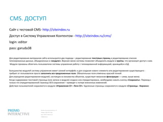 Москва, Спасопесковский пер., 7/1
телефон: (495) 797-57-80
факс: (495) 771-60-10 (11)
info@promo.ru
Сайт с тестовой CMS- http://siteindex.ru
Доступ в Систему Управления Контентом - http://siteindex.ru/cms/
login: editor
pass: garuda38
Для редактирования материалов сайта используются два подхода – редактирование текстовых страниц и редактирование списков
типизированных данных, объединенных в «модули». Верхнее меню системы позволяет объединять модули в группы, что организует доступ к ним.
Модули призваны облегчить пользователю системы управления работу с типизированной информацией, хранящейся в БД.
Большинство модулей системы управления имеет схожий интерфейс и для создания нового элемента или редактирования существующего -
требуют от пользователя просто заполнить все предложенные поля. Обязательные поля отмечены красной точкой.
Для упрощения редактирования модулей, состоящих из множества объектов, существует механизм фильтрации — слева, выше меню.
Когда содержимое текстовой страницы (или записи в модуле) создано или отредактировано, необходимо нажать кнопку «Сохранить». Переход с
только что отредактированной страницы БЕЗ сохранения – приведет к потере внесенных изменений.
Действия пользователей сохраняются в модуле «Управление СУ – Логи СУ». Удаленные страницы сохраняются в модуле «Страницы - Корзина»
CMS. ДОСТУП
 