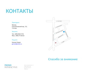 Москва, Спасопесковский пер., 7/1
телефон: (495) 797-57-80
факс: (495) 771-60-10 (11)
info@promo.ru
Приходите
Москва,
Спасопесковский пер., 7/1,
7-й этаж
Звоните
Тел.: (495) 926-57-78
Факс.: (495) 771-60-10
Спасибо за внимание
КОНТАКТЫ
Пишите:
Евгения Герцен
gerzen@promo.ru
 