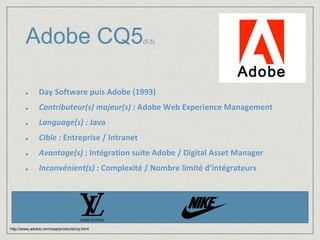 Adobe CQ5(5.5) 
Day Software puis Adobe (1993) 
Contributeur(s) majeur(s) : Adobe Web Experience Management 
Language(s) : Java 
Cible : Entreprise / Intranet 
Avantage(s) : Intégration suite Adobe / Digital Asset Manager 
Inconvénient(s) : Complexité / Nombre limité d’intégrateurs 
http://www.adobe.com/sea/products/cq.html 
 