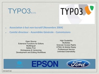 TYPO3(6.2.5) 
Association à but non-lucratif (Novembre 2004) 
Comité directeur - Assemblée Générale - Commissions 
www.typo3.org/ 
Open Source 
Extensive Functions for Editors 
Multilingual 
Safety First 
Workspaces & Versioning 
Development and Editing Workflows 
High Scalability 
Multisites 
Granular Access Rights 
HTML5 & Mobile Ready 
Professional Service 
Unlimited Extendibility 
 