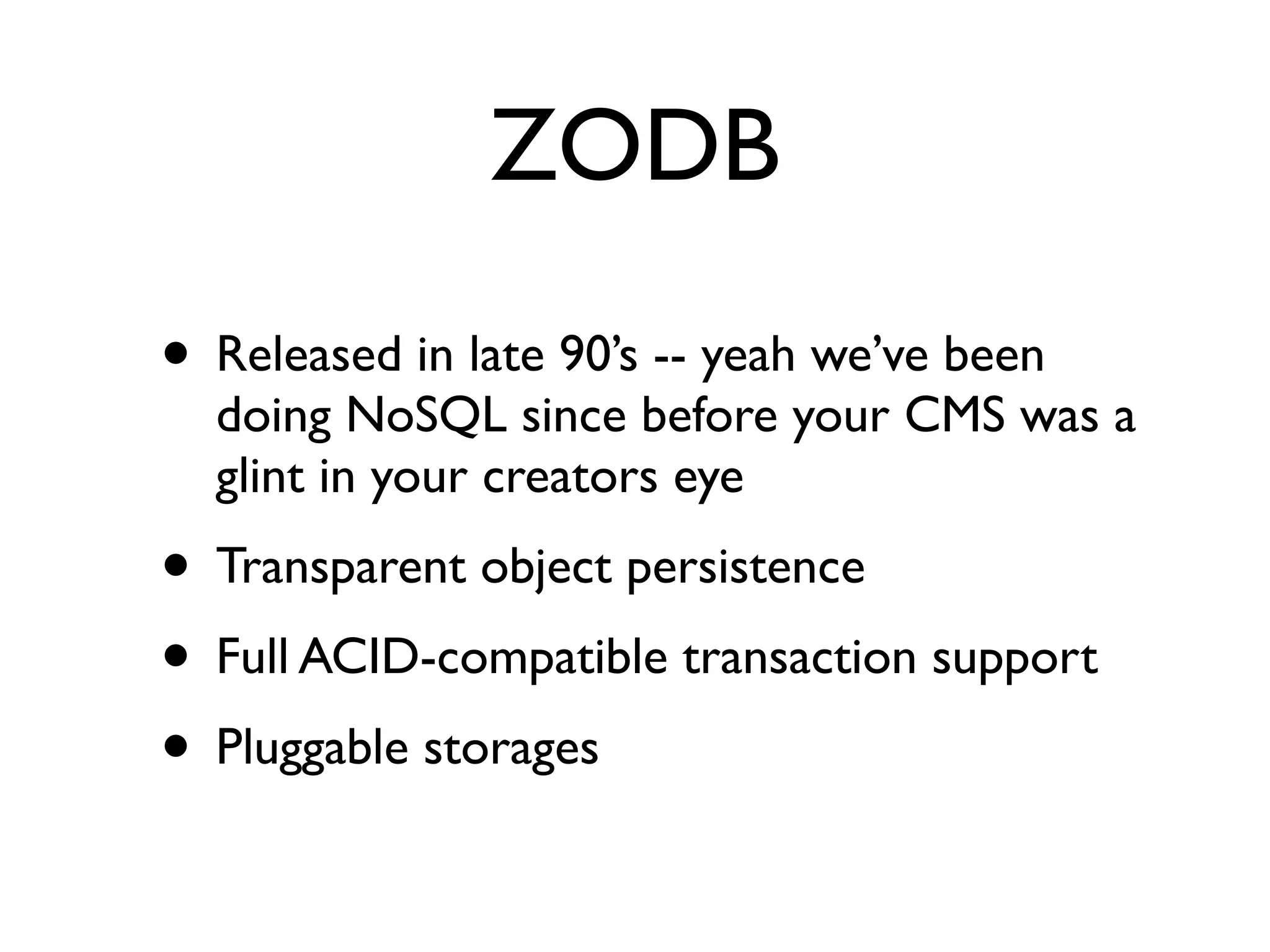 ZODB
• Released in late 90’s -- yeah we’ve been
  doing NoSQL since before your CMS was a
  glint in your creators eye
• Transparent object persistence
• Full ACID-compatible transaction support
• Pluggable storages
 