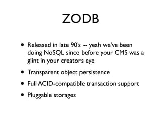 ZODB
• Released in late 90’s -- yeah we’ve been
  doing NoSQL since before your CMS was a
  glint in your creators eye
• Transparent object persistence
• Full ACID-compatible transaction support
• Pluggable storages
 