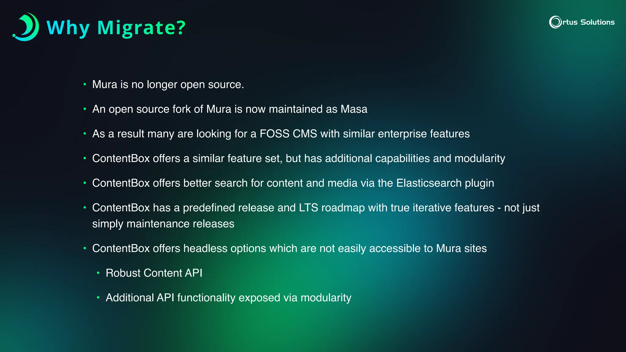 Why Migrate?
• Mura is no longer open source.
• An open source fork of Mura is now maintained as Masa
• As a result many are looking for a FOSS CMS with similar enterprise features
• ContentBox offers a similar feature set, but has additional capabilities and modularity
• ContentBox offers better search for content and media via the Elasticsearch plugin
• ContentBox has a prede
fi
ned release and LTS roadmap with true iterative features - not just
simply maintenance releases
• ContentBox offers headless options which are not easily accessible to Mura sites
• Robust Content API
• Additional API functionality exposed via modularity
 