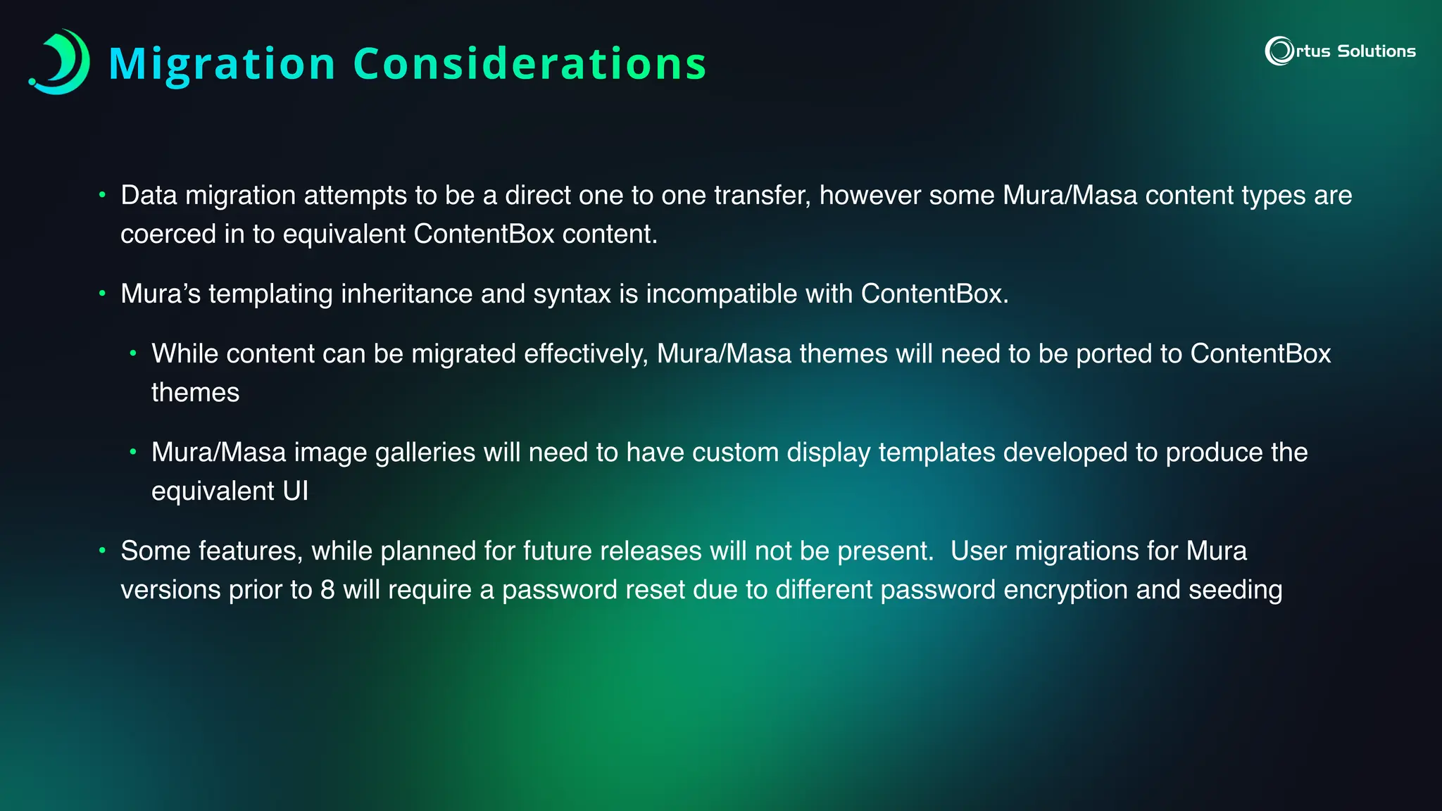 Migration Considerations
• Data migration attempts to be a direct one to one transfer, however some Mura/Masa content types are
coerced in to equivalent ContentBox content.
• Mura’s templating inheritance and syntax is incompatible with ContentBox.
• While content can be migrated effectively, Mura/Masa themes will need to be ported to ContentBox
themes
• Mura/Masa image galleries will need to have custom display templates developed to produce the
equivalent UI
• Some features, while planned for future releases will not be present. User migrations for Mura
versions prior to 8 will require a password reset due to different password encryption and seeding
 