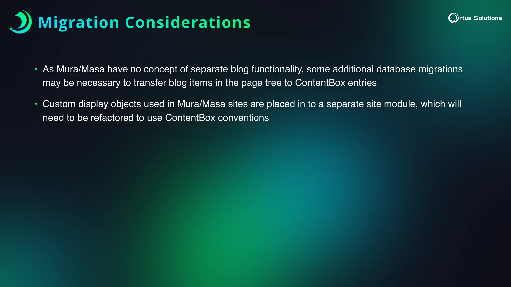 Migration Considerations
• As Mura/Masa have no concept of separate blog functionality, some additional database migrations
may be necessary to transfer blog items in the page tree to ContentBox entries
• Custom display objects used in Mura/Masa sites are placed in to a separate site module, which will
need to be refactored to use ContentBox conventions
 