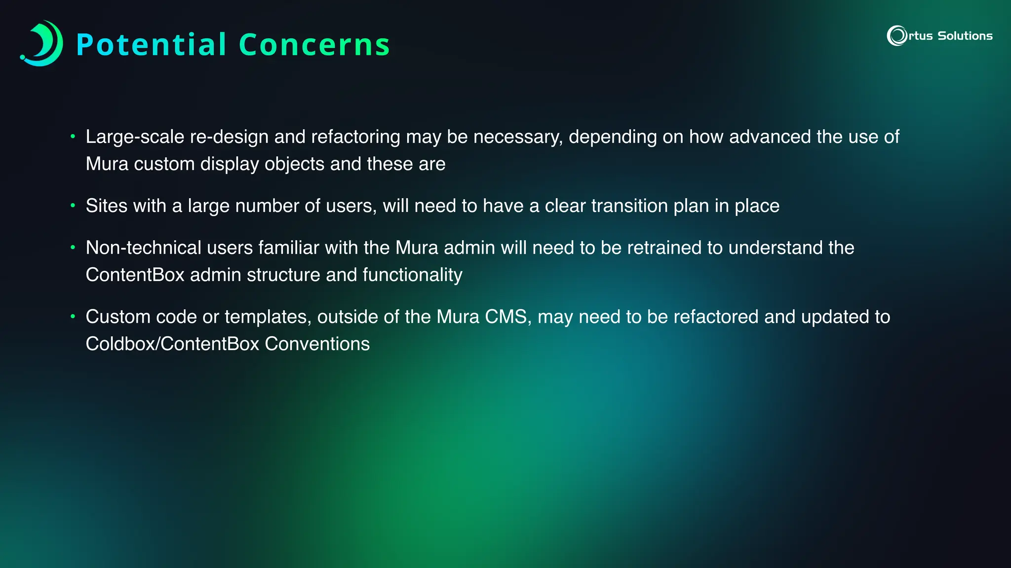 Potential Concerns
• Large-scale re-design and refactoring may be necessary, depending on how advanced the use of
Mura custom display objects and these are
• Sites with a large number of users, will need to have a clear transition plan in place
• Non-technical users familiar with the Mura admin will need to be retrained to understand the
ContentBox admin structure and functionality
• Custom code or templates, outside of the Mura CMS, may need to be refactored and updated to
Coldbox/ContentBox Conventions
 