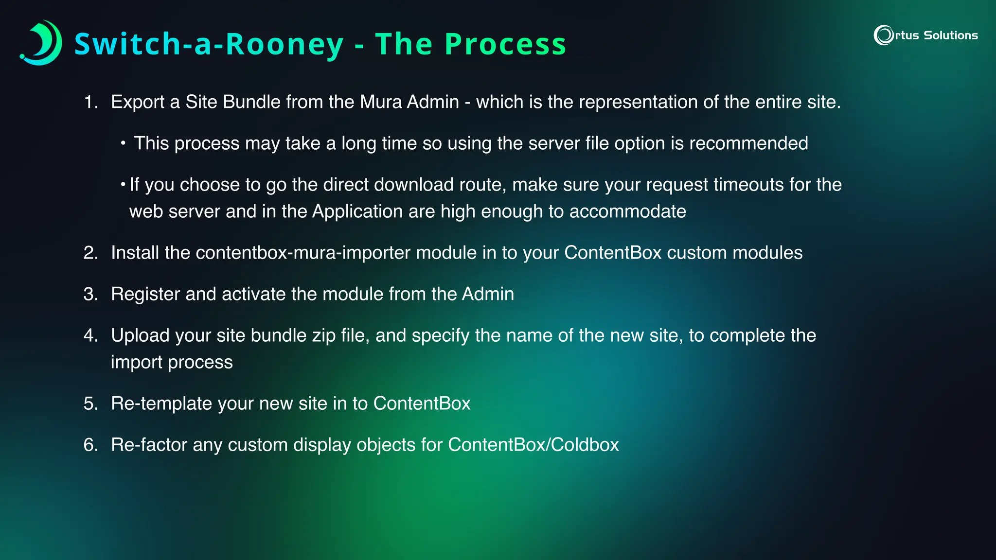 Switch-a-Rooney - The Process
1. Export a Site Bundle from the Mura Admin - which is the representation of the entire site.
• This process may take a long time so using the server
fi
le option is recommended
•If you choose to go the direct download route, make sure your request timeouts for the
web server and in the Application are high enough to accommodate
2. Install the contentbox-mura-importer module in to your ContentBox custom modules
3. Register and activate the module from the Admin
4. Upload your site bundle zip
fi
le, and specify the name of the new site, to complete the
import process
5. Re-template your new site in to ContentBox
6. Re-factor any custom display objects for ContentBox/Coldbox
 