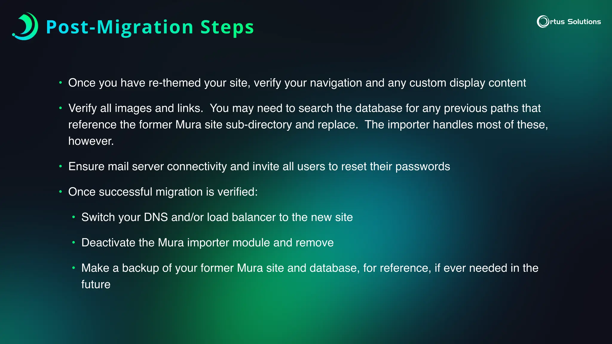 Post-Migration Steps
• Once you have re-themed your site, verify your navigation and any custom display content
• Verify all images and links. You may need to search the database for any previous paths that
reference the former Mura site sub-directory and replace. The importer handles most of these,
however.
• Ensure mail server connectivity and invite all users to reset their passwords
• Once successful migration is veri
fi
ed:
• Switch your DNS and/or load balancer to the new site
• Deactivate the Mura importer module and remove
• Make a backup of your former Mura site and database, for reference, if ever needed in the
future
 